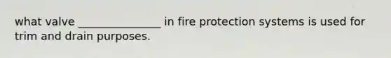 what valve _______________ in fire protection systems is used for trim and drain purposes.