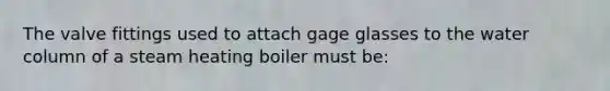 The valve fittings used to attach gage glasses to the water column of a steam heating boiler must be: