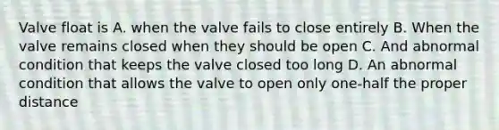 Valve float is A. when the valve fails to close entirely B. When the valve remains closed when they should be open C. And abnormal condition that keeps the valve closed too long D. An abnormal condition that allows the valve to open only one-half the proper distance