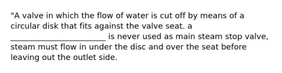 "A valve in which the flow of water is cut off by means of a circular disk that fits against the valve seat. a ________________________ is never used as main steam stop valve, steam must flow in under the disc and over the seat before leaving out the outlet side.