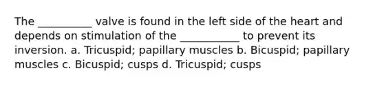 The __________ valve is found in the left side of the heart and depends on stimulation of the ___________ to prevent its inversion. a. Tricuspid; papillary muscles b. Bicuspid; papillary muscles c. Bicuspid; cusps d. Tricuspid; cusps