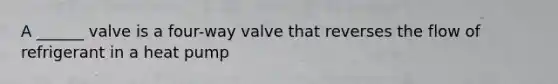 A ______ valve is a four-way valve that reverses the flow of refrigerant in a heat pump