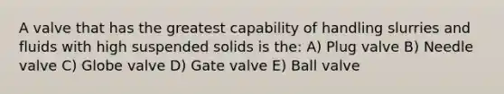 A valve that has the greatest capability of handling slurries and fluids with high suspended solids is the: A) Plug valve B) Needle valve C) Globe valve D) Gate valve E) Ball valve