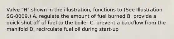 Valve "H" shown in the illustration, functions to (See Illustration SG-0009.) A. regulate the amount of fuel burned B. provide a quick shut off of fuel to the boiler C. prevent a backflow from the manifold D. recirculate fuel oil during start-up