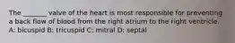 The _______ valve of the heart is most responsible for preventing a back flow of blood from the right atrium to the right ventricle. A: bicuspid B: tricuspid C: mitral D: septal