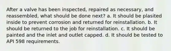 After a valve has been inspected, repaired as necessary, and reassembled, what should be done next? a. It should be plasited inside to prevent corrosion and returned for reinstallation. b. It should be returned to the job for reinstallation. c. It should be painted and the inlet and outlet capped. d. It should be tested to API 598 requirements.