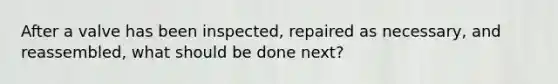 After a valve has been inspected, repaired as necessary, and reassembled, what should be done next?