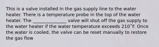 This is a valve installed in the gas supply line to the water heater. There is a temperature probe in the top of the water heater. The _______________ valve will shut off the gas supply to the water heater if the water temperature exceeds 210˚F. Once the water is cooled, the valve can be reset manually to restore the gas flow