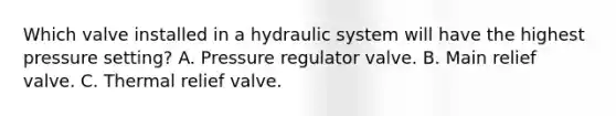 Which valve installed in a hydraulic system will have the highest pressure setting? A. Pressure regulator valve. B. Main relief valve. C. Thermal relief valve.