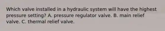 Which valve installed in a hydraulic system will have the highest pressure setting? A. pressure regulator valve. B. main relief valve. C. thermal relief valve.