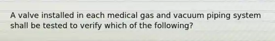 A valve installed in each medical gas and vacuum piping system shall be tested to verify which of the following?