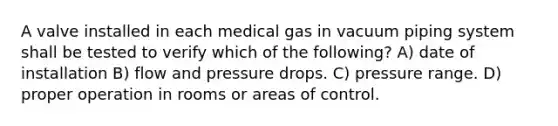 A valve installed in each medical gas in vacuum piping system shall be tested to verify which of the following? A) date of installation B) flow and pressure drops. C) pressure range. D) proper operation in rooms or areas of control.