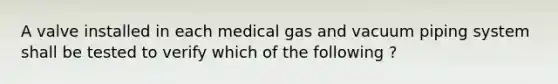 A valve installed in each medical gas and vacuum piping system shall be tested to verify which of the following ?