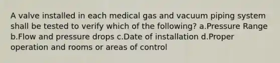 A valve installed in each medical gas and vacuum piping system shall be tested to verify which of the following? a.Pressure Range b.Flow and pressure drops c.Date of installation d.Proper operation and rooms or areas of control