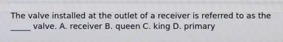The valve installed at the outlet of a receiver is referred to as the​ _____ valve. A. receiver B. queen C. king D. primary