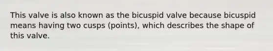 This valve is also known as the bicuspid valve because bicuspid means having two cusps (points), which describes the shape of this valve.