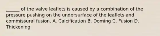 ______ of the valve leaflets is caused by a combination of the pressure pushing on the undersurface of the leaflets and commissural fusion. A. Calcification B. Doming C. Fusion D. Thickening