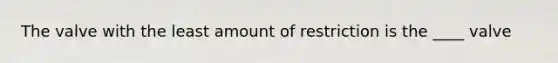 The valve with the least amount of restriction is the ____ valve