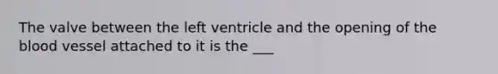 The valve between the left ventricle and the opening of the blood vessel attached to it is the ___