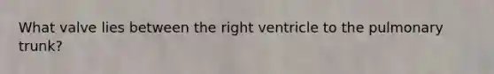 What valve lies between the right ventricle to the pulmonary trunk?