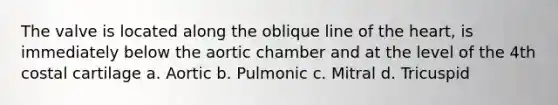 The valve is located along the oblique line of the heart, is immediately below the aortic chamber and at the level of the 4th costal cartilage a. Aortic b. Pulmonic c. Mitral d. Tricuspid