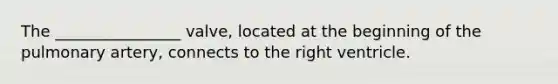 The ________________ valve, located at the beginning of the pulmonary artery, connects to the right ventricle.
