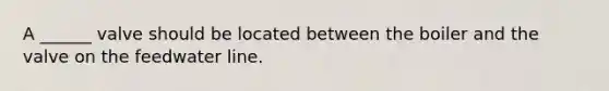 A ______ valve should be located between the boiler and the valve on the feedwater line.