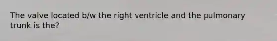 The valve located b/w the right ventricle and the pulmonary trunk is the?