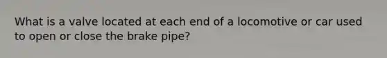 What is a valve located at each end of a locomotive or car used to open or close the brake pipe?