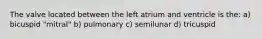 The valve located between the left atrium and ventricle is the: a) bicuspid "mitral" b) pulmonary c) semilunar d) tricuspid