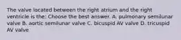 The valve located between the right atrium and the right ventricle is the: Choose the best answer. A. pulmonary semilunar valve B. aortic semilunar valve C. bicuspid AV valve D. tricuspid AV valve