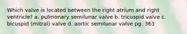 Which valve is located between the right atrium and right ventricle? a. pulmonary semilunar valve b. tricuspid valve c. bicuspid (mitral) valve d. aortic semilunar valve pg. 363