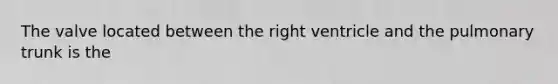 The valve located between the right ventricle and the pulmonary trunk is the