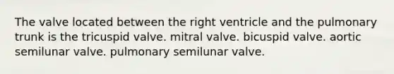 The valve located between the right ventricle and the pulmonary trunk is the tricuspid valve. mitral valve. bicuspid valve. aortic semilunar valve. pulmonary semilunar valve.