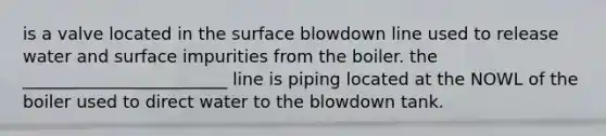 is a valve located in the surface blowdown line used to release water and surface impurities from the boiler. the ________________________ line is piping located at the NOWL of the boiler used to direct water to the blowdown tank.