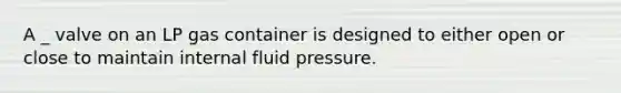 A _ valve on an LP gas container is designed to either open or close to maintain internal fluid pressure.