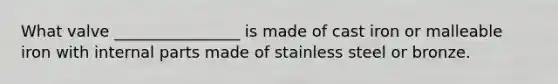 What valve ________________ is made of cast iron or malleable iron with internal parts made of stainless steel or bronze.