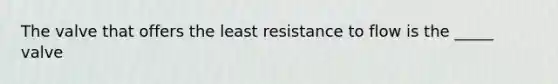 The valve that offers the least resistance to flow is the _____ valve