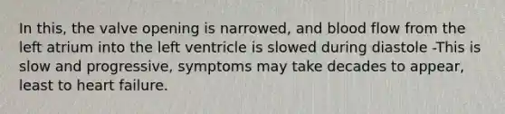 In this, the valve opening is narrowed, and blood flow from the left atrium into the left ventricle is slowed during diastole -This is slow and progressive, symptoms may take decades to appear, least to heart failure.