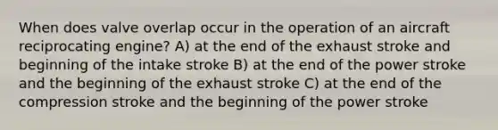 When does valve overlap occur in the operation of an aircraft reciprocating engine? A) at the end of the exhaust stroke and beginning of the intake stroke B) at the end of the power stroke and the beginning of the exhaust stroke C) at the end of the compression stroke and the beginning of the power stroke