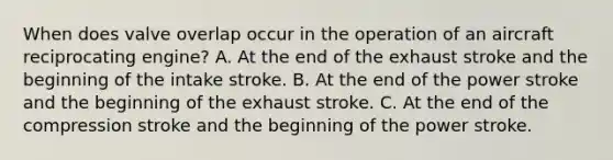 When does valve overlap occur in the operation of an aircraft reciprocating engine? A. At the end of the exhaust stroke and the beginning of the intake stroke. B. At the end of the power stroke and the beginning of the exhaust stroke. C. At the end of the compression stroke and the beginning of the power stroke.