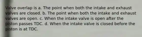 Valve overlap is a. The point when both the intake and exhaust valves are closed. b. The point when both the intake and exhaust valves are open. c. When the intake valve is open after the piston passes TDC. d. When the intake valve is closed before the piston is at TDC.