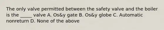 The only valve permitted between the safety valve and the boiler is the _____ valve A. Os&y gate B. Os&y globe C. Automatic nonreturn D. None of the above