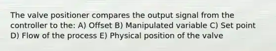 The valve positioner compares the output signal from the controller to the: A) Offset B) Manipulated variable C) Set point D) Flow of the process E) Physical position of the valve