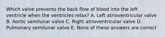 Which valve prevents the back flow of blood into the left ventricle when the ventricles relax? A. Left atrioventricular valve B. Aortic semilunar valve C. Right atrioventricular valve D. Pulmonary semilunar valve E. None of these answers are correct