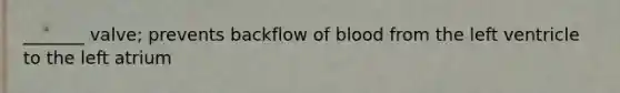 _______ valve; prevents backflow of blood from the left ventricle to the left atrium