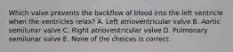 Which valve prevents the backflow of blood into the left ventricle when the ventricles relax? A. Left atrioventricular valve B. Aortic semilunar valve C. Right atrioventricular valve D. Pulmonary semilunar valve E. None of the choices is correct.