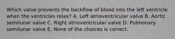 Which valve prevents the backflow of blood into the left ventricle when the ventricles relax? A. Left atrioventricular valve B. Aortic semilunar valve C. Right atrioventricular valve D. Pulmonary semilunar valve E. None of the choices is correct.