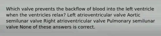 Which valve prevents the backflow of blood into the left ventricle when the ventricles relax? Left atrioventricular valve Aortic semilunar valve Right atrioventricular valve Pulmonary semilunar valve None of these answers is correct.