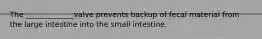 The _____________valve prevents backup of fecal material from the large intestine into the small intestine.